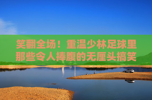 笑翻全场!重温少林足球里那些令人捧腹的无厘头搞笑瞬间