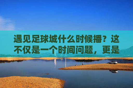 遇见足球城什么时候播?这不仅是一个时间问题,更是一场关于热爱的奔赴