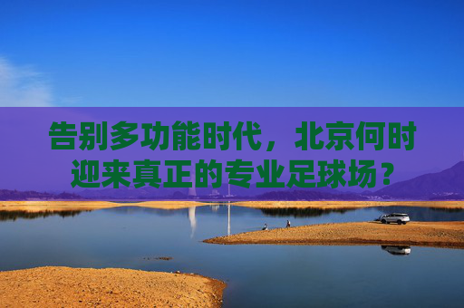 告别多功能时代，北京何时迎来真正的专业足球场？