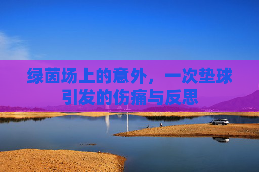 绿茵场上的意外，一次垫球引发的伤痛与反思
