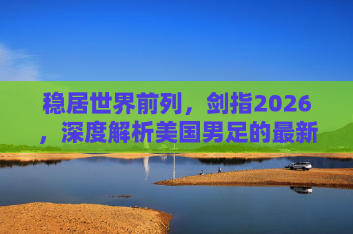 稳居世界前列，剑指2026，深度解析美国男足的最新排名与未来展望