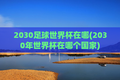 2030足球世界杯在哪(2030年世界杯在哪个国家)
