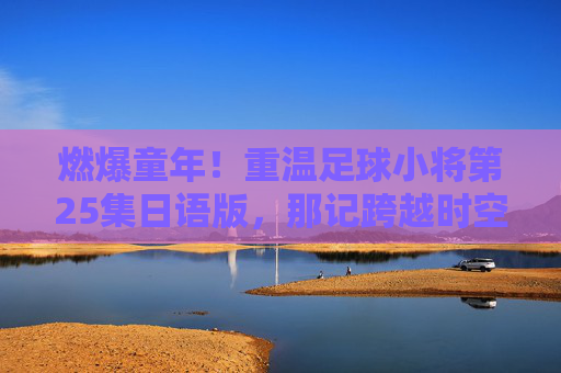 燃爆童年!重温足球小将第25集日语版,那记跨越时空的烈火射门