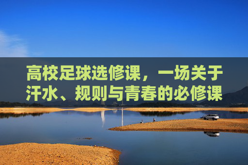 高校足球选修课,一场关于汗水、规则与青春的必修课