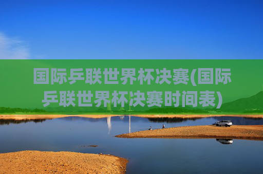 国际乒联世界杯决赛(国际乒联世界杯决赛时间表)
