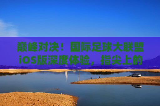 巅峰对决!国际足球大联盟iOS版深度体验,指尖上的绿茵盛宴