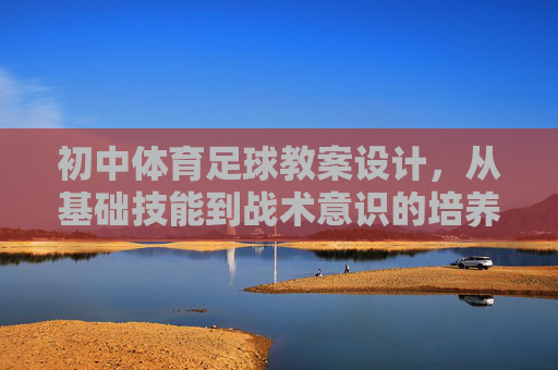 初中体育足球教案设计,从基础技能到战术意识的培养