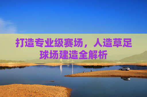 打造专业级赛场,人造草足球场建造全解析