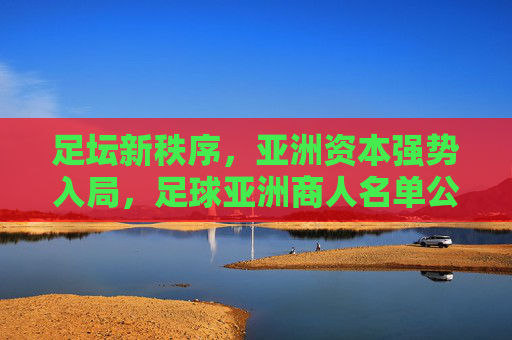 足坛新秩序,亚洲资本强势入局,足球亚洲商人名单公布背后的商业博弈