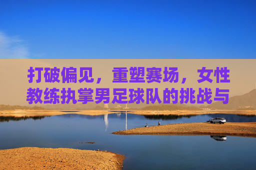 打破偏见,重塑赛场,女性教练执掌男足球队的挑战与荣耀