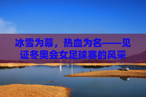 冰雪为幕，热血为名——见证冬奥会女足球赛的风采