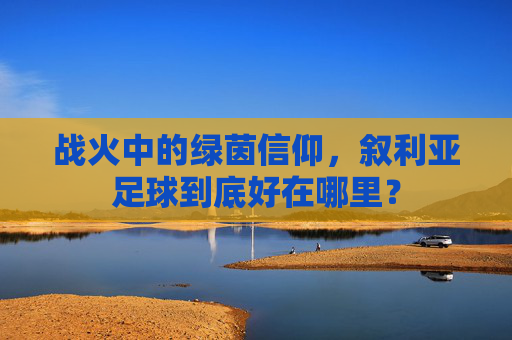 战火中的绿茵信仰，叙利亚足球到底好在哪里？