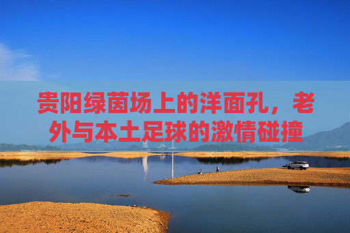 贵阳绿茵场上的洋面孔，老外与本土足球的激情碰撞