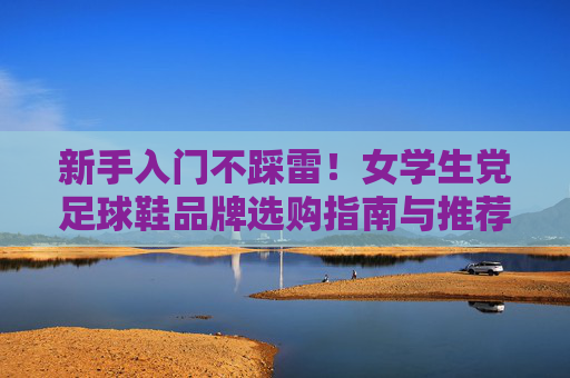 新手入门不踩雷!女学生党足球鞋品牌选购指南与推荐