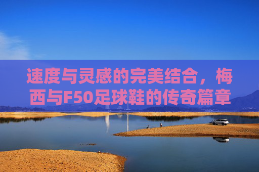 速度与灵感的完美结合,梅西与F50足球鞋的传奇篇章