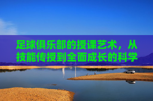 足球俱乐部的授课艺术,从技能传授到全面成长的科学变革