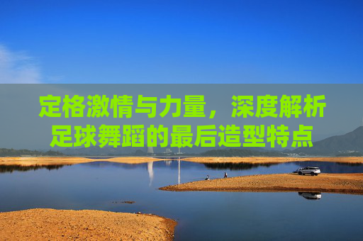 定格激情与力量，深度解析足球舞蹈的最后造型特点