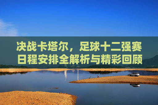 决战卡塔尔，足球十二强赛日程安排全解析与精彩回顾