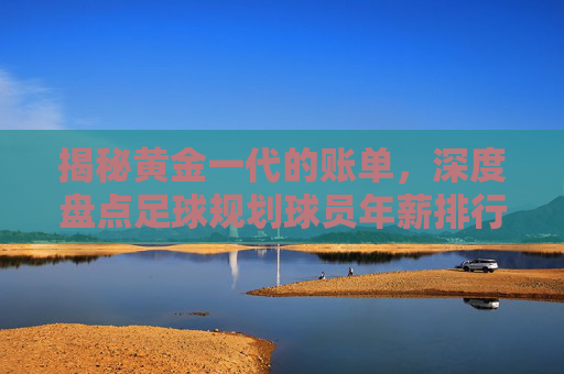 揭秘黄金一代的账单,深度盘点足球规划球员年薪排行榜