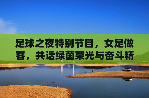 足球之夜特别节目,女足做客,共话绿茵荣光与奋斗精神