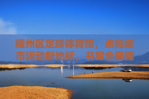 耀州区足球体育馆,点亮城市运动新地标,书写全民健身新篇章