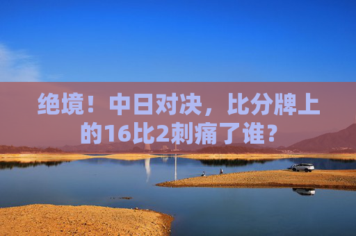 绝境!中日对决,比分牌上的16比2刺痛了谁?