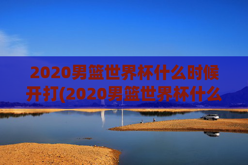 2020男篮世界杯什么时候开打(2020男篮世界杯什么时候开打呢)