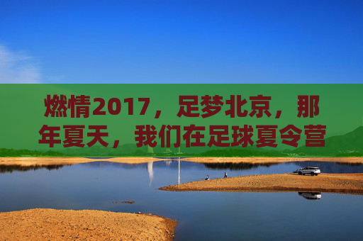燃情2017，足梦北京，那年夏天，我们在足球夏令营的绿茵场上挥洒汗水
