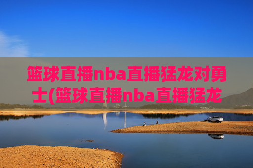 篮球直播nba直播猛龙对勇士(篮球直播nba直播猛龙对勇士回放)