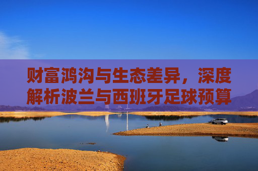 财富鸿沟与生态差异，深度解析波兰与西班牙足球预算的巨大悬殊