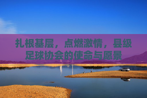 扎根基层,点燃激情,县级足球协会的使命与愿景