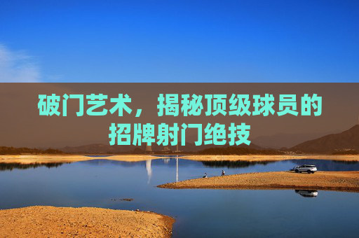 破门艺术,揭秘顶级球员的招牌射门绝技