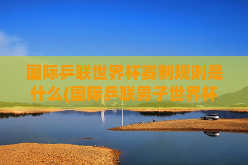 国际乒联世界杯赛制规则是什么(国际乒联男子世界杯)
