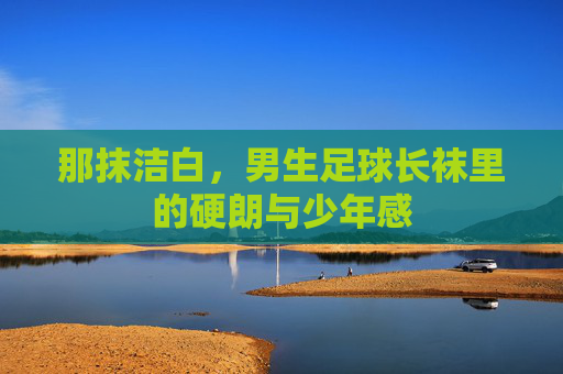 那抹洁白,男生足球长袜里的硬朗与少年感