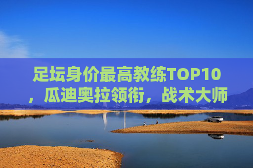 足坛身价最高教练TOP10,瓜迪奥拉领衔,战术大师的天价身价从何而来?