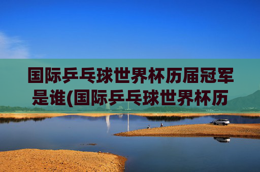 国际乒乓球世界杯历届冠军是谁(国际乒乓球世界杯历届冠军是谁啊)