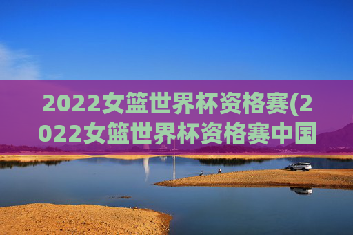 2022女篮世界杯资格赛(2022女篮世界杯资格赛中国女篮录像回放)