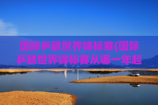 国际乒联世界锦标赛(国际乒联世界锦标赛从哪一年起改为每年举办一次)