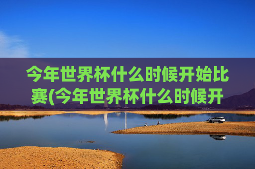 今年世界杯什么时候开始比赛(今年世界杯什么时候开始比赛的)