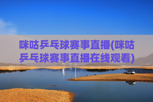 咪咕乒乓球赛事直播(咪咕乒乓球赛事直播在线观看)