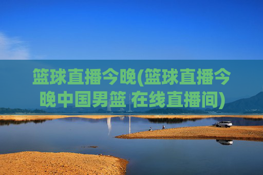 篮球直播今晚(篮球直播今晚中国男篮 在线直播间)