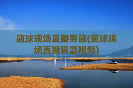篮球现场直播男篮(篮球现场直播男篮视频)