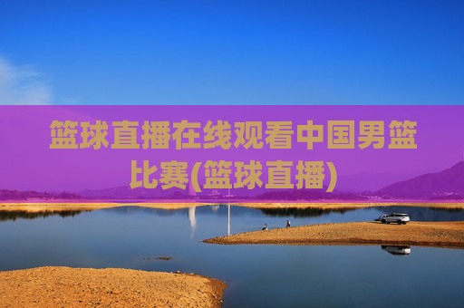篮球直播在线观看中国男篮比赛(篮球直播)