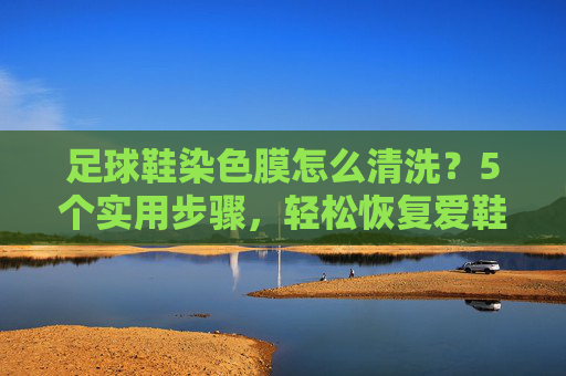足球鞋染色膜怎么清洗？5个实用步骤，轻松恢复爱鞋新颜