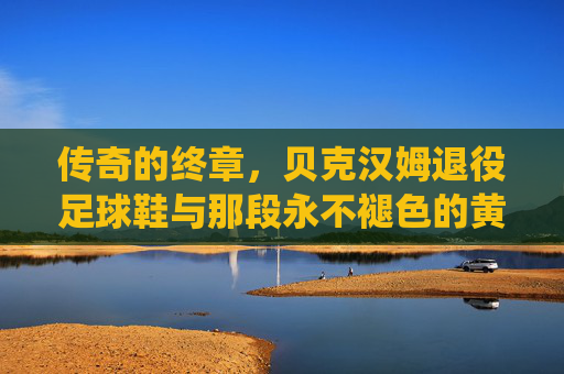 传奇的终章,贝克汉姆退役足球鞋与那段永不褪色的黄金时代