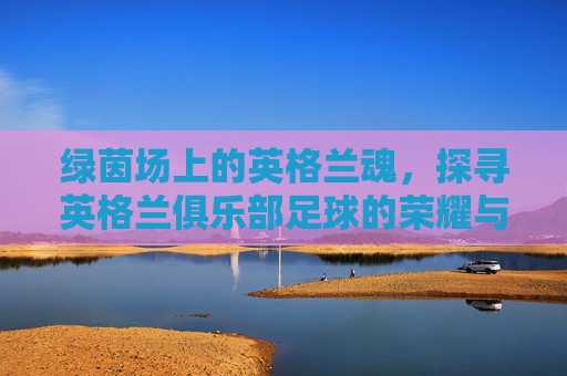 绿茵场上的英格兰魂,探寻英格兰俱乐部足球的荣耀与激情