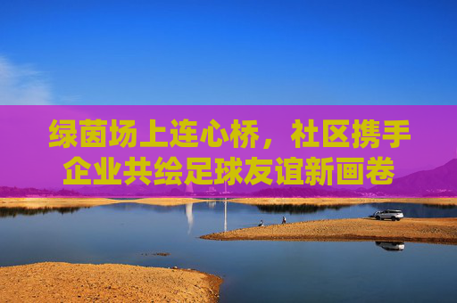 绿茵场上连心桥,社区携手企业共绘足球友谊新画卷