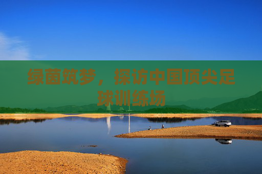绿茵筑梦,探访中国顶尖足球训练场
