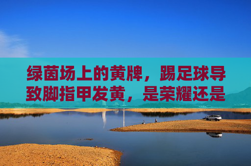 绿茵场上的黄牌,踢足球导致脚指甲发黄,是荣耀还是隐患?