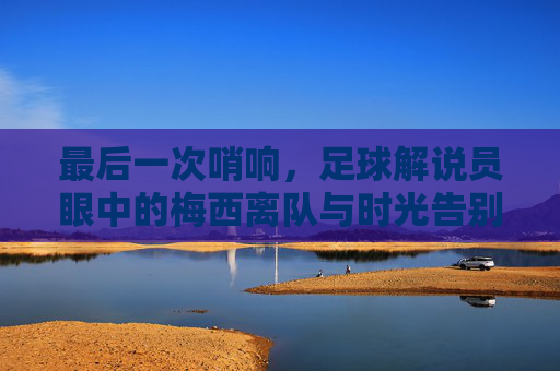 最后一次哨响,足球解说员眼中的梅西离队与时光告别